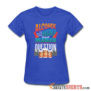 Alcohol Is Not The Answer - Women's T-Shirt - StupidShirts.com Women's T-Shirt StupidShirts.com